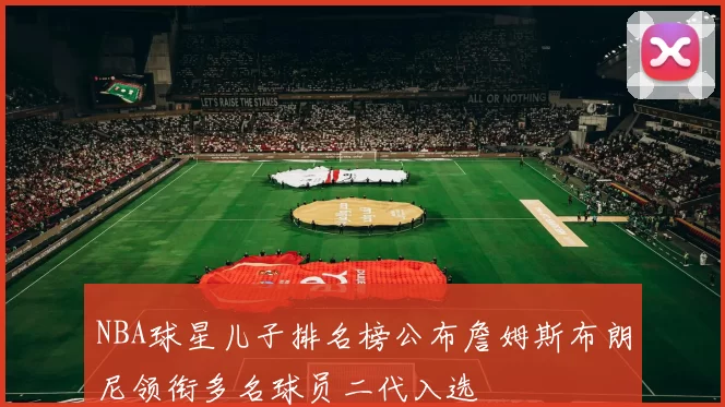 NBA球星儿子排名榜公布詹姆斯布朗尼领衔多名球员二代入选