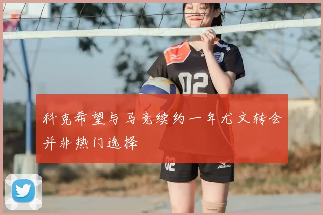科克希望与马竞续约一年尤文转会并非热门选择