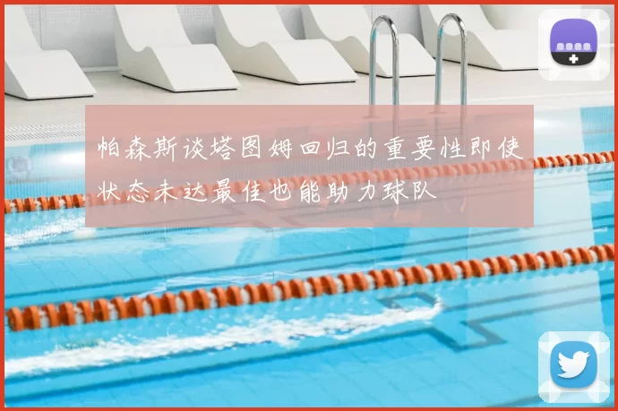 帕森斯谈塔图姆回归的重要性即使状态未达最佳也能助力球队