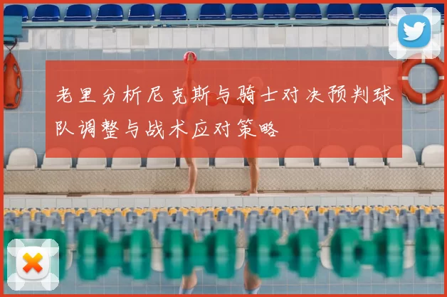 老里分析尼克斯与骑士对决预判球队调整与战术应对策略