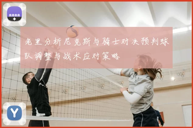 老里分析尼克斯与骑士对决预判球队调整与战术应对策略