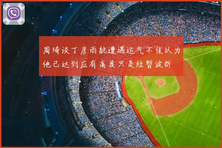 周琦谈丁彦雨航遭遇运气不佳认为他已达到应有高度只是短暂波折