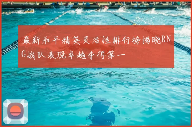最新和平精英灵活性排行榜揭晓RNG战队表现卓越夺得第一