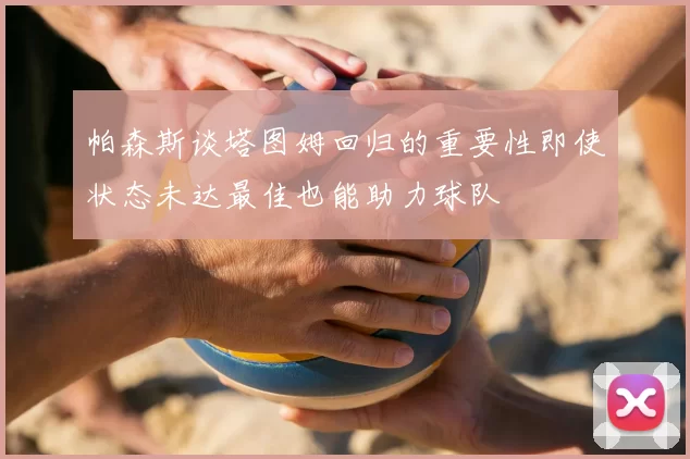 帕森斯谈塔图姆回归的重要性即使状态未达最佳也能助力球队