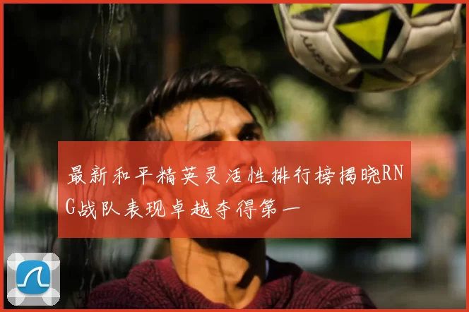 最新和平精英灵活性排行榜揭晓RNG战队表现卓越夺得第一