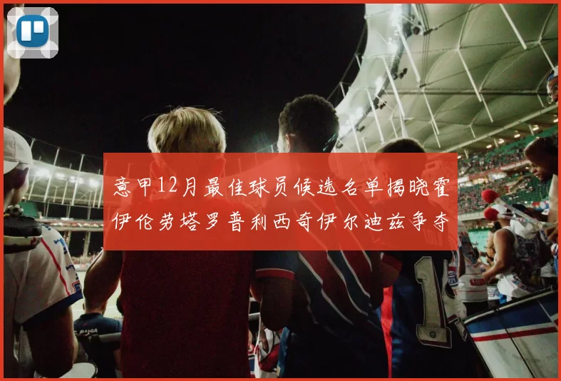 意甲12月最佳球员候选名单揭晓霍伊伦劳塔罗普利西奇伊尔迪兹争夺荣誉