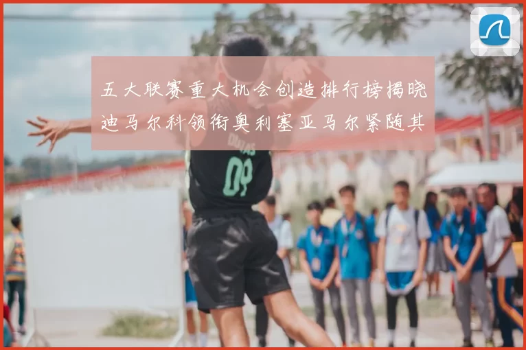五大联赛重大机会创造排行榜揭晓迪马尔科领衔奥利塞亚马尔紧随其后
