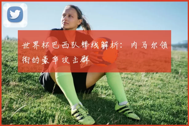 世界杯巴西队锋线解析:内马尔领衔的豪华攻击群