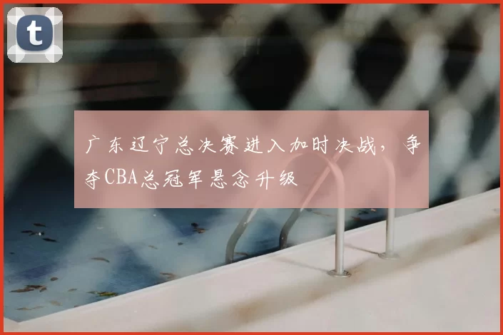 广东辽宁总决赛进入加时决战，争夺CBA总冠军悬念升级