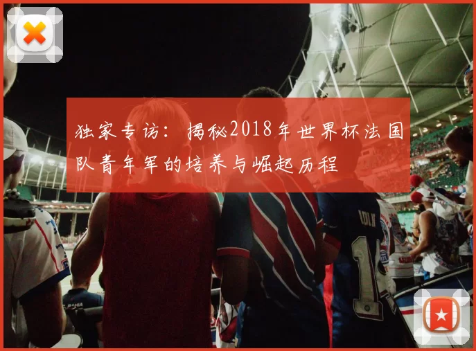 独家专访：揭秘2018年世界杯法国队青年军的培养与崛起历程