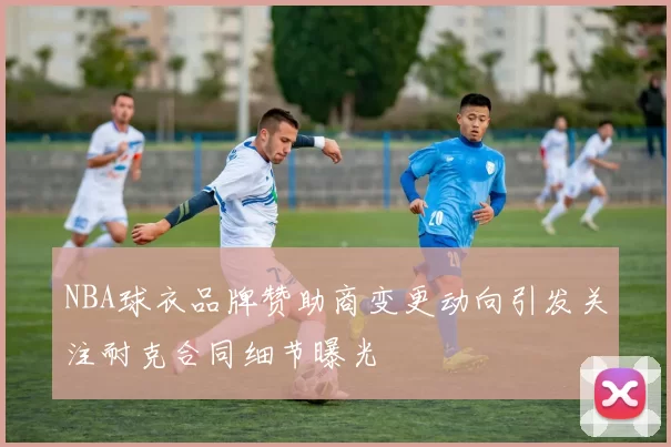 NBA球衣品牌赞助商变更动向引发关注耐克合同细节曝光