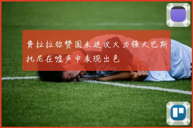 费拉拉称赞国米进攻火力强大巴斯托尼在嘘声中表现出色