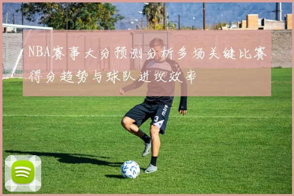 NBA赛事大分预测分析多场关键比赛得分趋势与球队进攻效率