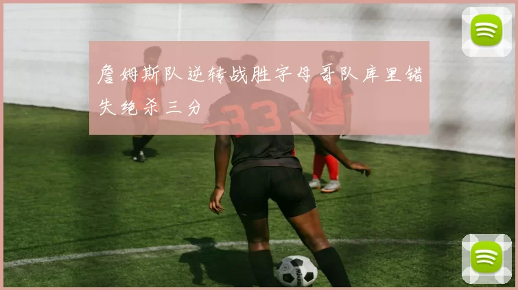 詹姆斯队逆转战胜字母哥队库里错失绝杀三分