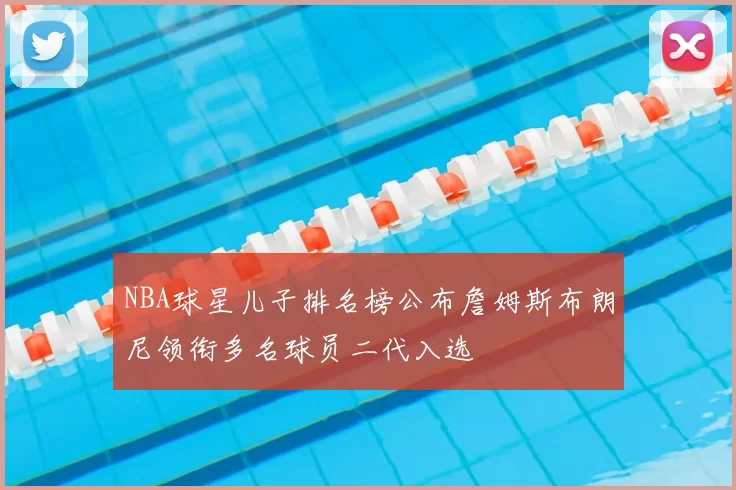 NBA球星儿子排名榜公布詹姆斯布朗尼领衔多名球员二代入选