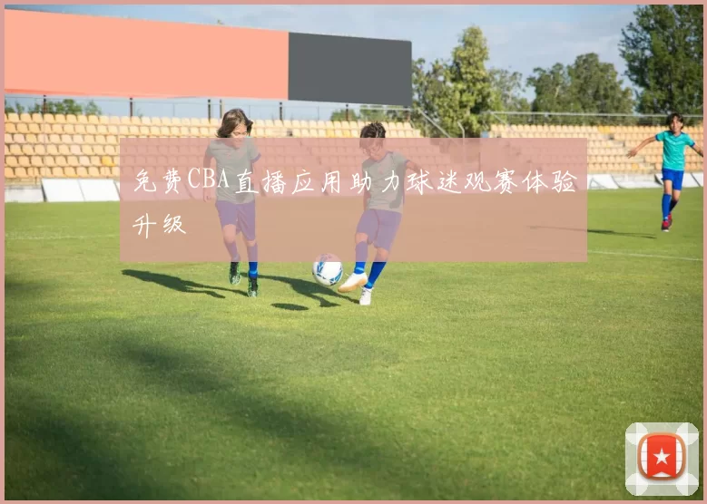 免费CBA直播应用助力球迷观赛体验升级