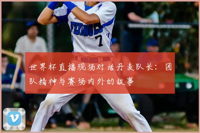 世界杯直播现场对话丹麦队长:团队精神与赛场内外的故事