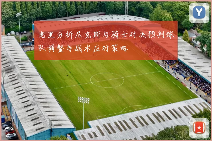 老里分析尼克斯与骑士对决预判球队调整与战术应对策略