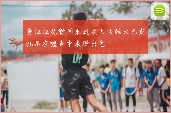 费拉拉称赞国米进攻火力强大巴斯托尼在嘘声中表现出色