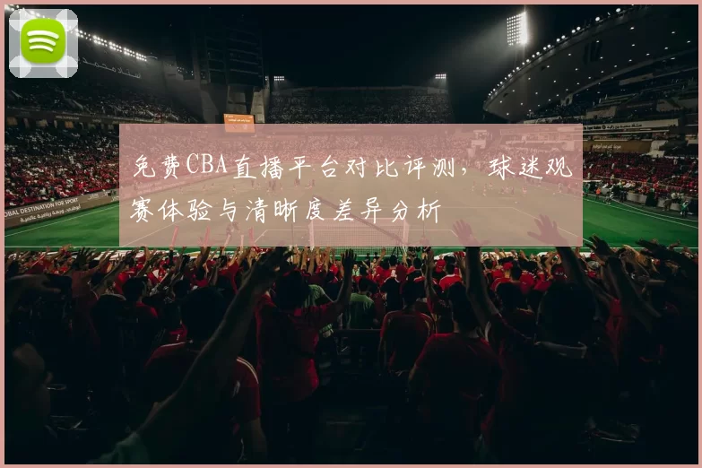 免费CBA直播平台对比评测，球迷观赛体验与清晰度差异分析