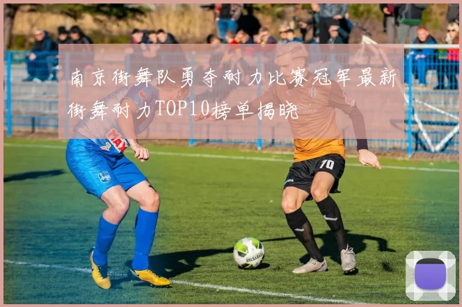 南京街舞队勇夺耐力比赛冠军最新街舞耐力TOP10榜单揭晓