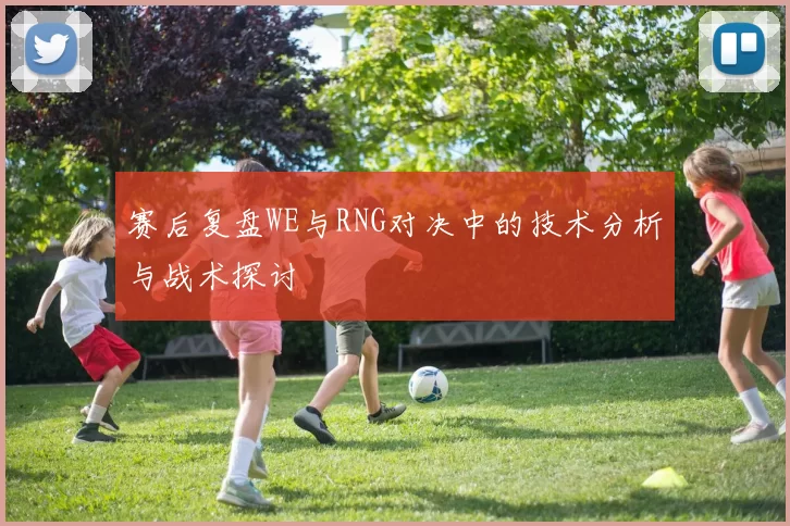 赛后复盘WE与RNG对决中的技术分析与战术探讨
