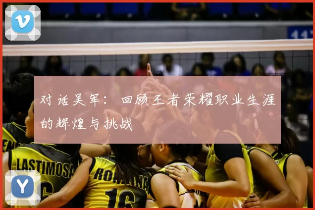 对话吴军:回顾王者荣耀职业生涯的辉煌与挑战