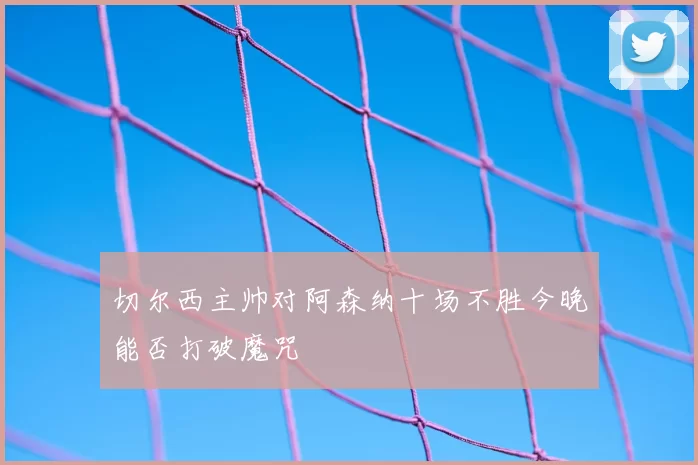 切尔西主帅对阿森纳十场不胜今晚能否打破魔咒