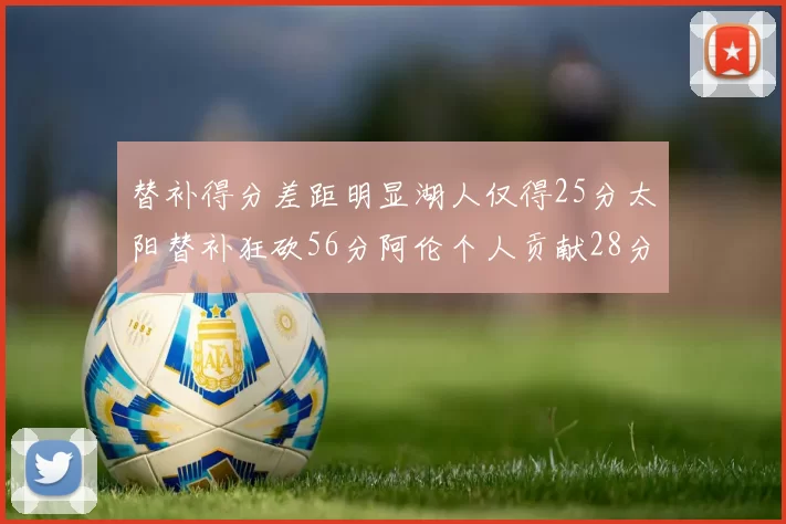 替补得分差距明显湖人仅得25分太阳替补狂砍56分阿伦个人贡献28分