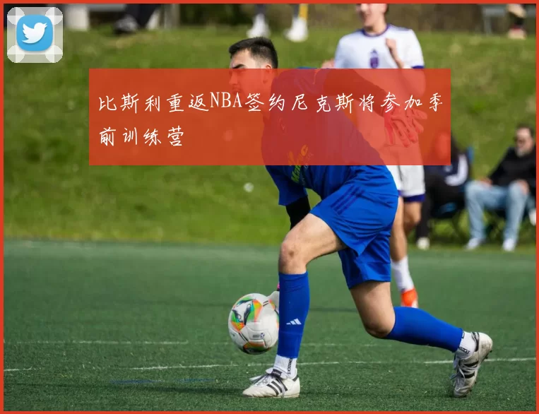 比斯利重返NBA签约尼克斯将参加季前训练营