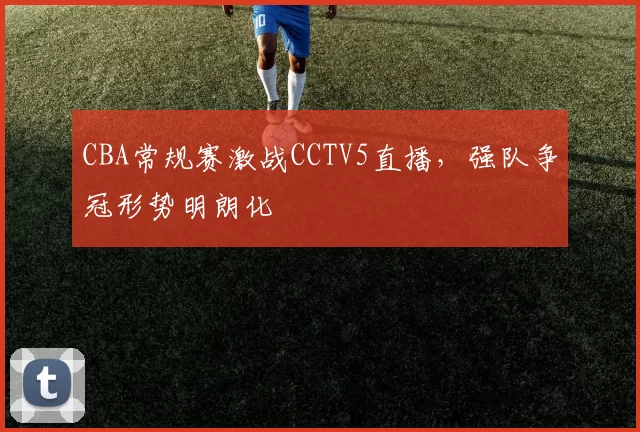 CBA常规赛激战CCTV5直播,强队争冠形势明朗化
