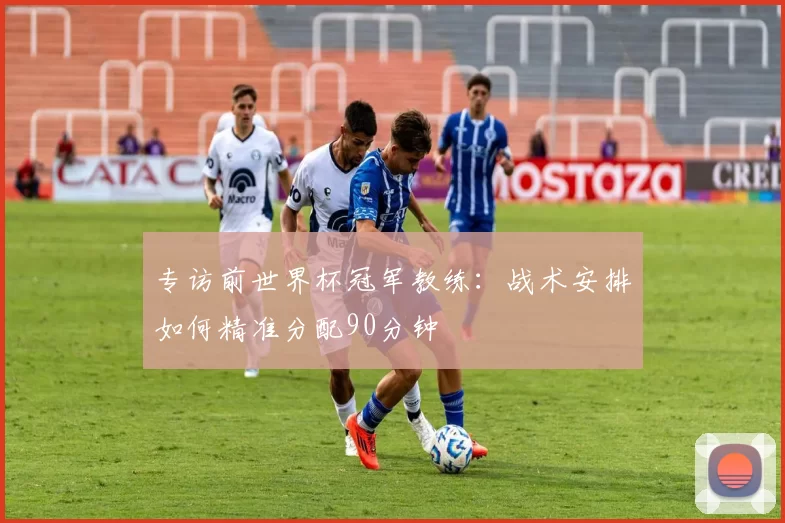 专访前世界杯冠军教练:战术安排如何精准分配90分钟