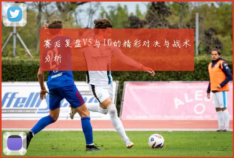 赛后复盘V5与IG的精彩对决与战术分析