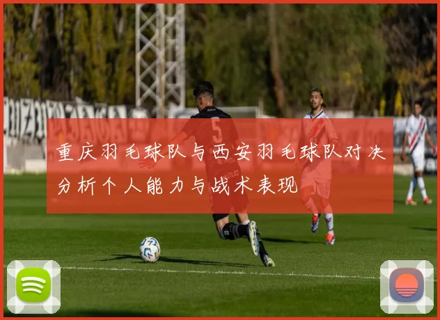 重庆羽毛球队与西安羽毛球队对决分析个人能力与战术表现