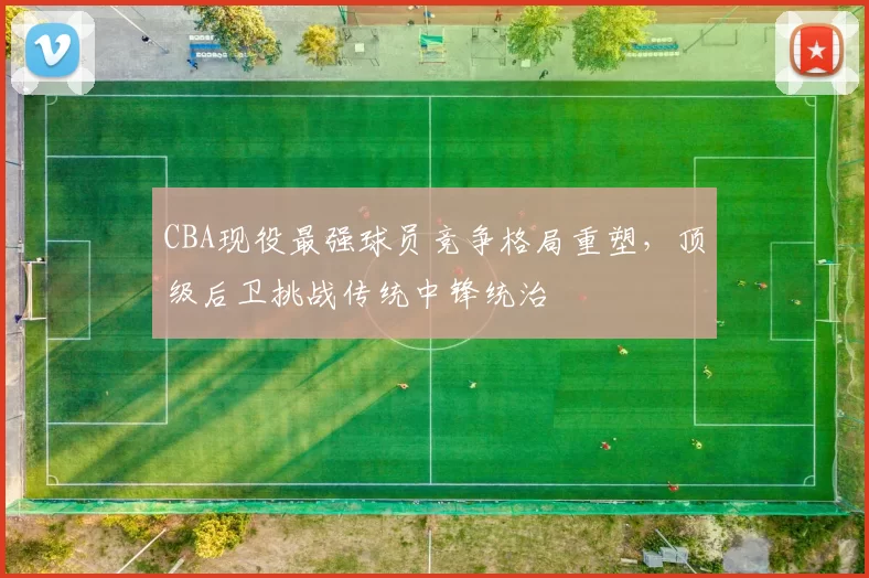 CBA现役最强球员竞争格局重塑,顶级后卫挑战传统中锋统治