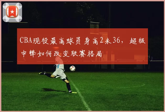 CBA现役最高球员身高2米36，超级中锋如何改变联赛格局