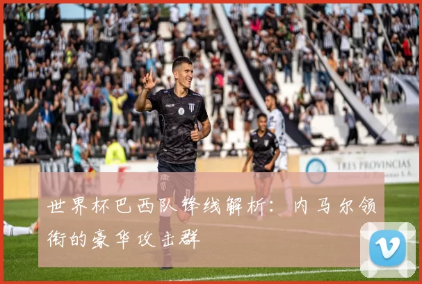 世界杯巴西队锋线解析:内马尔领衔的豪华攻击群