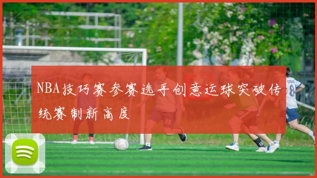NBA技巧赛参赛选手创意运球突破传统赛制新高度