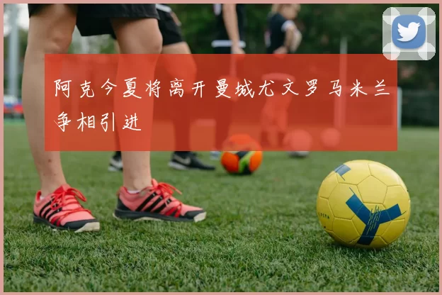 阿克今夏将离开曼城尤文罗马米兰争相引进