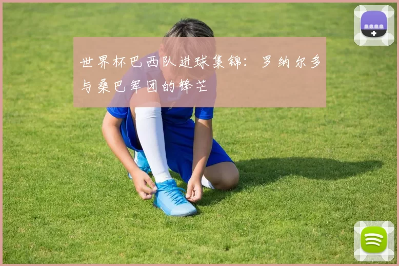 世界杯巴西队进球集锦:罗纳尔多与桑巴军团的锋芒
