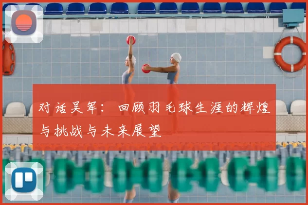 对话吴军:回顾羽毛球生涯的辉煌与挑战与未来展望
