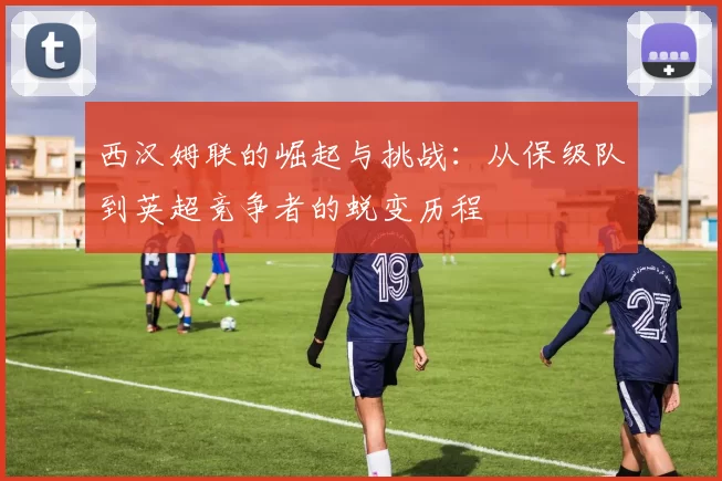 西汉姆联的崛起与挑战：从保级队到英超竞争者的蜕变历程