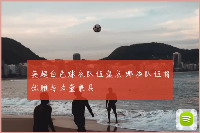 英超白色球衣队伍盘点 哪些队伍将优雅与力量兼具