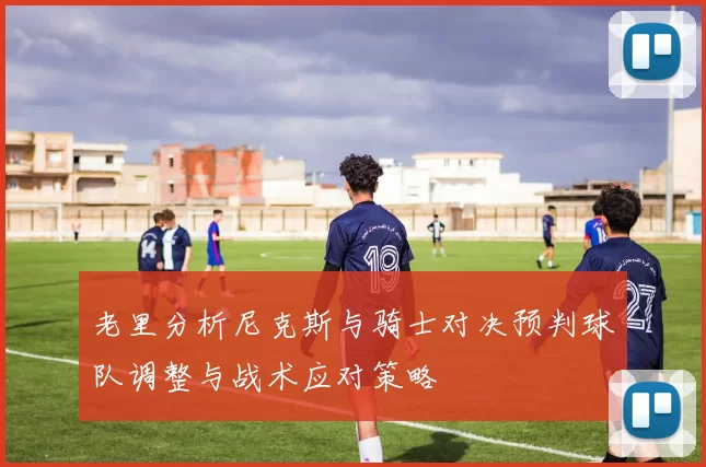 老里分析尼克斯与骑士对决预判球队调整与战术应对策略