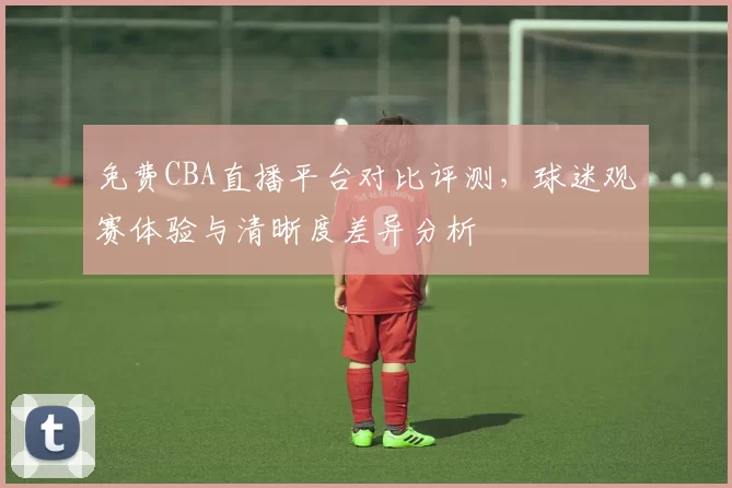 免费CBA直播平台对比评测,球迷观赛体验与清晰度差异分析