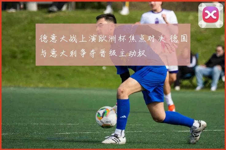 德意大战上演欧洲杯焦点对决 德国与意大利争夺晋级主动权