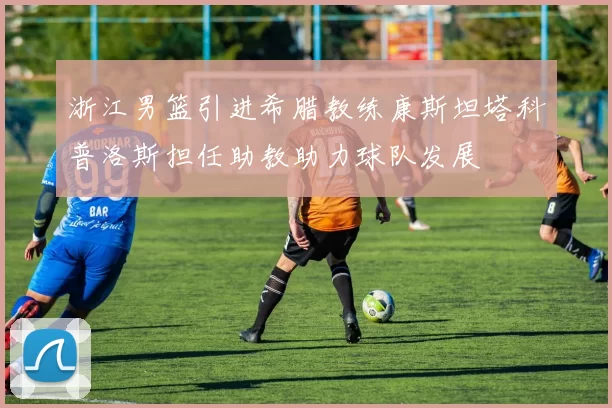 浙江男篮引进希腊教练康斯坦塔科普洛斯担任助教助力球队发展