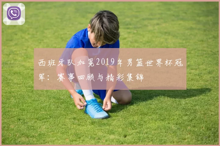 西班牙队加冕2019年男篮世界杯冠军:赛事回顾与精彩集锦