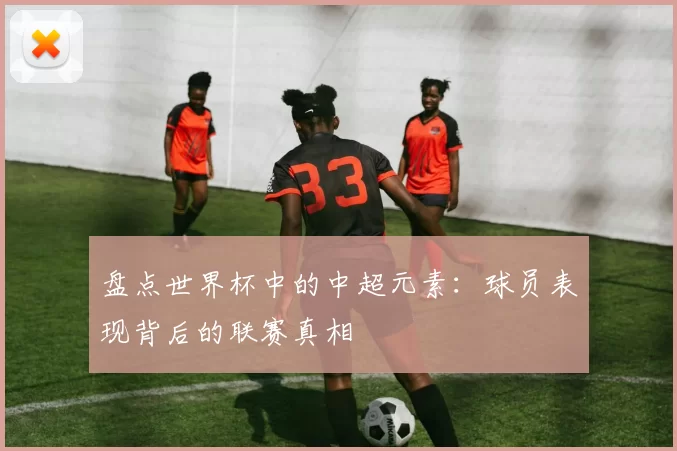 盘点世界杯中的中超元素:球员表现背后的联赛真相