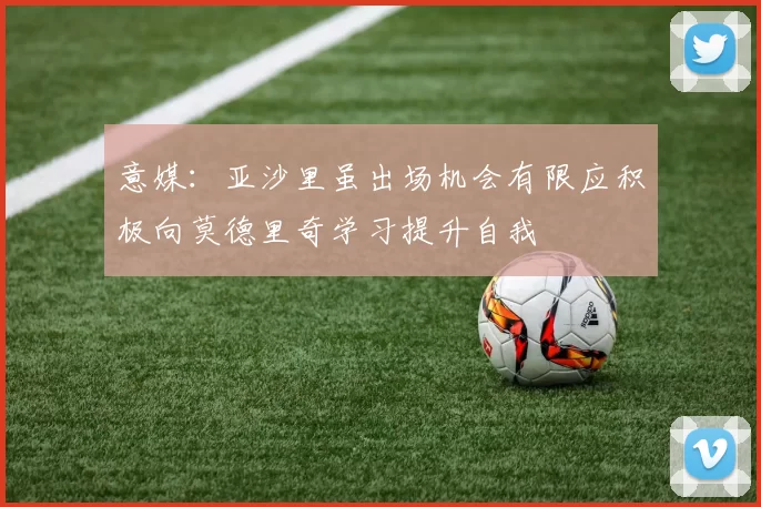 意媒：亚沙里虽出场机会有限应积极向莫德里奇学习提升自我